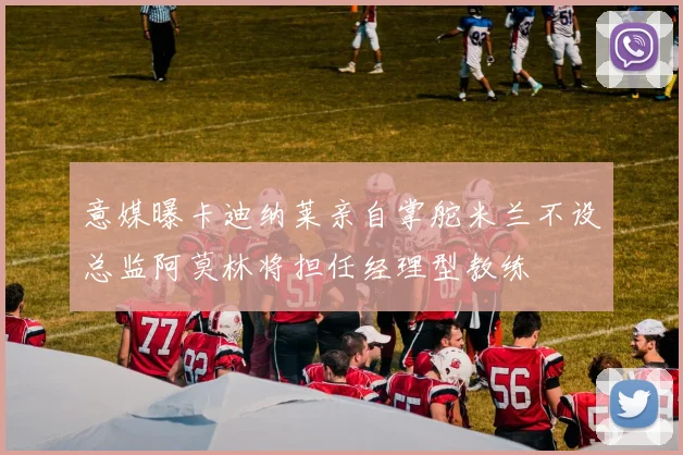 意媒曝卡迪纳莱亲自掌舵米兰不设总监阿莫林将担任经理型教练