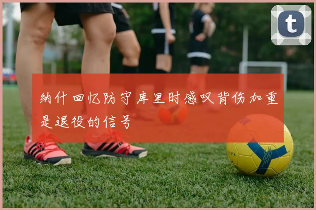 纳什回忆防守库里时感叹背伤加重是退役的信号