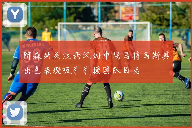 阿森纳关注西汉姆中场马特乌斯其出色表现吸引引援团队目光