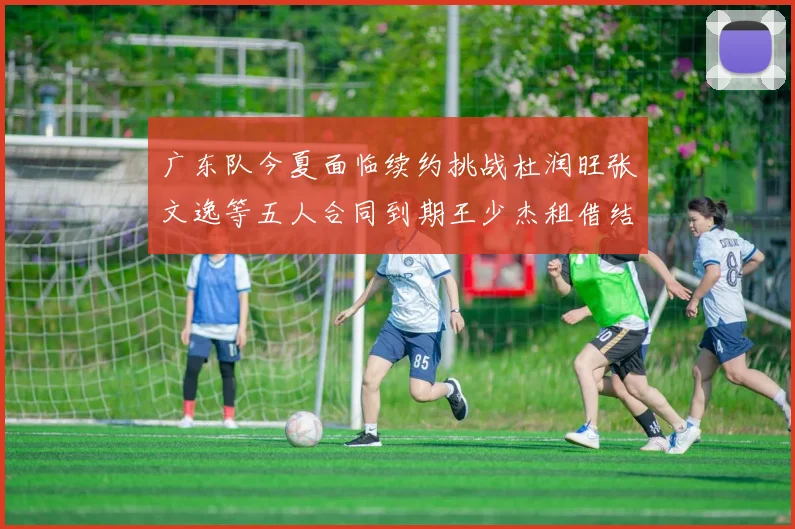 广东队今夏面临续约挑战杜润旺张文逸等五人合同到期王少杰租借结束
