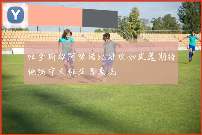 帕金斯称阿努诺比进攻如皮蓬期待他防守文班亚马表现