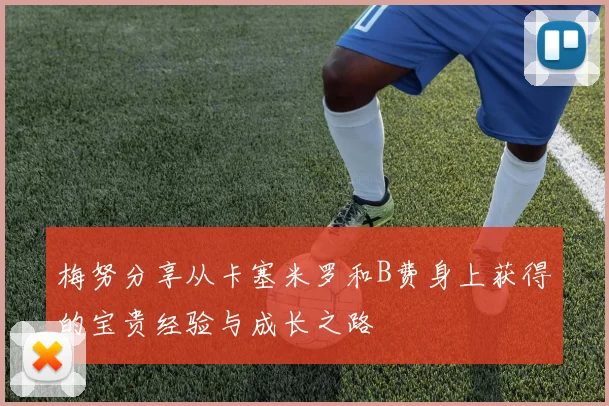 梅努分享从卡塞米罗和B费身上获得的宝贵经验与成长之路