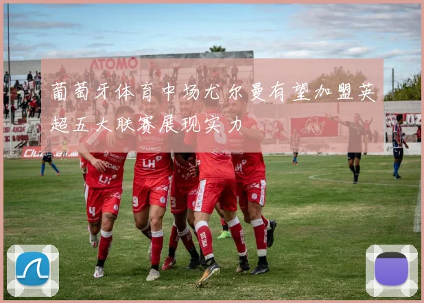 葡萄牙体育中场尤尔曼有望加盟英超五大联赛展现实力