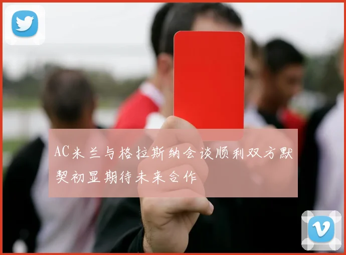 AC米兰与格拉斯纳会谈顺利双方默契初显期待未来合作