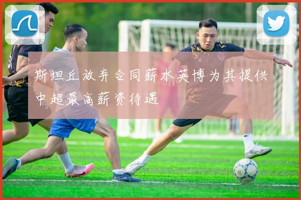 斯坦丘放弃合同薪水英博为其提供中超最高薪资待遇