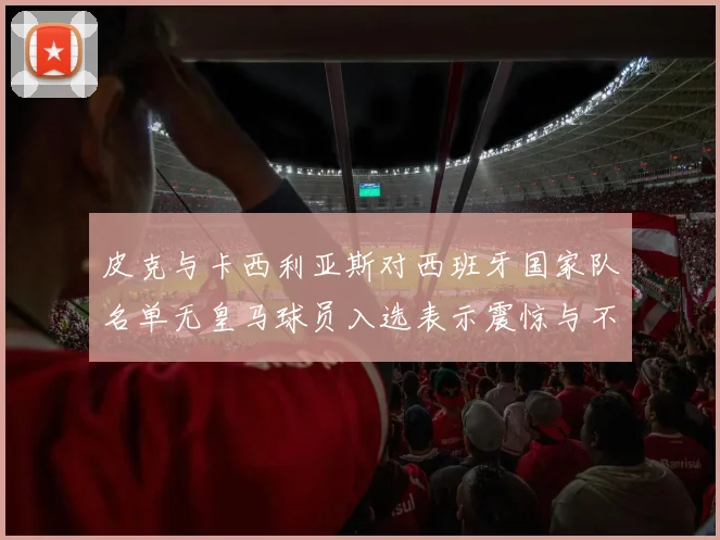 皮克与卡西利亚斯对西班牙国家队名单无皇马球员入选表示震惊与不解
