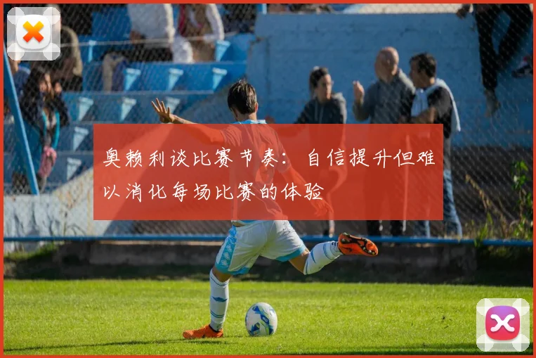 奥赖利谈比赛节奏：自信提升但难以消化每场比赛的体验