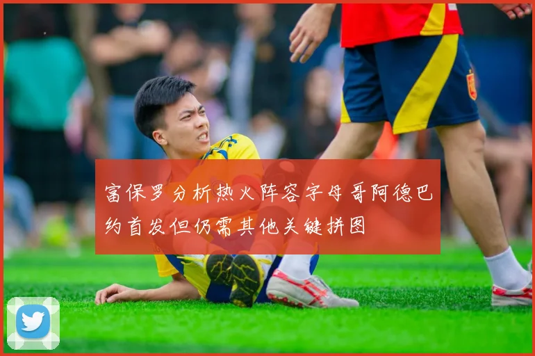 富保罗分析热火阵容字母哥阿德巴约首发但仍需其他关键拼图