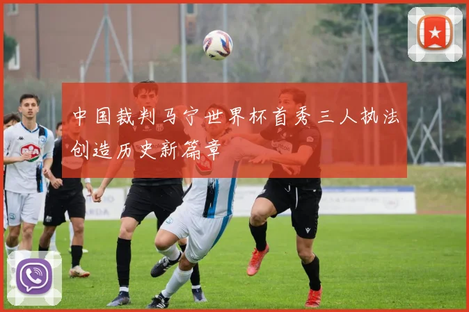 中国裁判马宁世界杯首秀三人执法创造历史新篇章