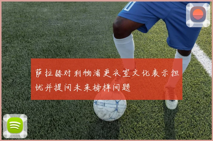 萨拉赫对利物浦更衣室文化表示担忧并提问未来榜样问题